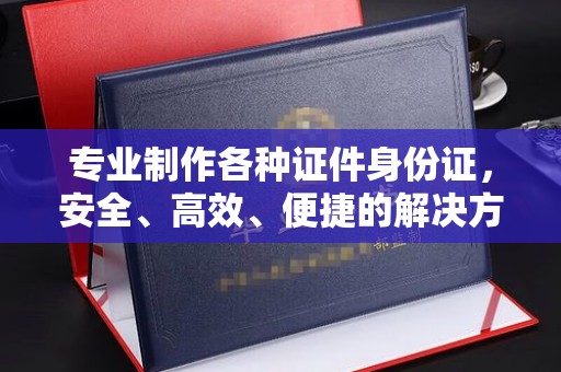 闵行专业制作各种证件身份证，安全、高效、便捷的解决方案